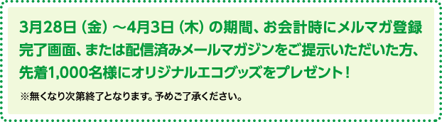 3月28日（金）～4月3日（木）の期間、お会計時にメルマガ登録完了画面、または配信済みメールマガジンをご提示いただいた方、先着1,000名様にオリジナルエコグッズをプレゼント！